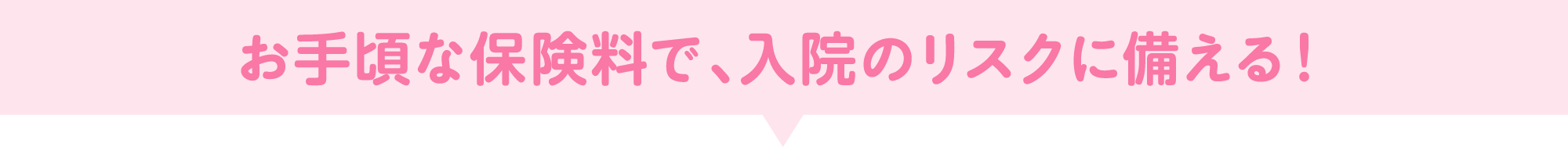 お手頃な保険料で、入院のリスクに備える！