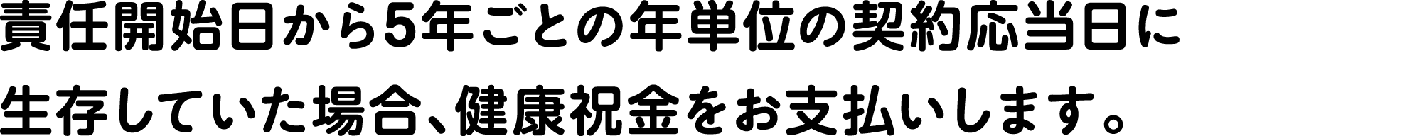 責任開始日から5年ごとの年単位の契約応当日に生存していた場合、健康祝金をお支払いします。
