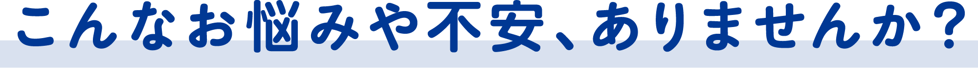こんなお悩みや不安、ありませんか？